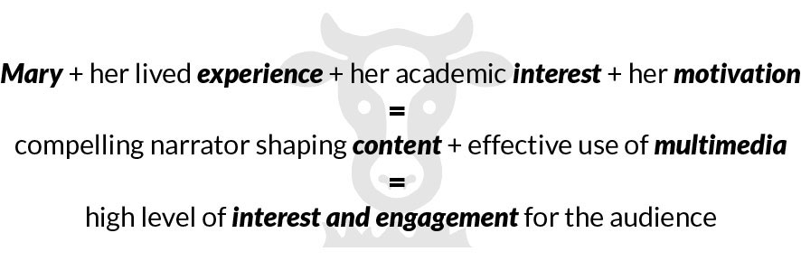 Diagram: Mary + her lived experience + her academic interest + her motivation = compelling narrator shaping content + effective use of multimedia = high level of interest and engagement for the audience