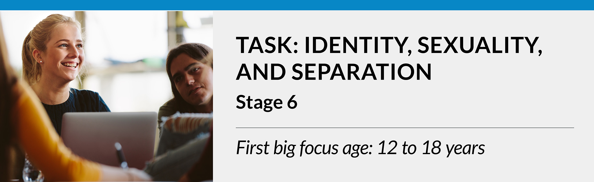 Task: Identity, sexuality, and separation. Stage 6. First big focus age: 12 to 18 years.